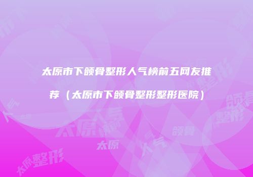 太原市下颌骨整形人气榜前五网友推荐（太原市下颌骨整形整形医院）