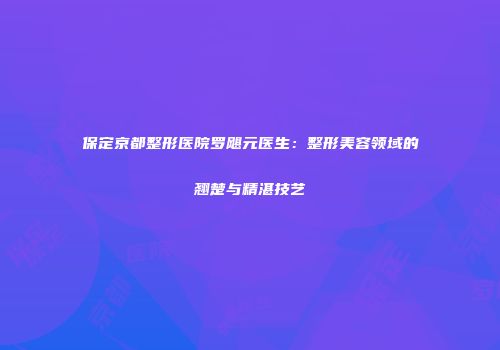 保定京都整形医院罗飓元医生：整形美容领域的翘楚与精湛技艺