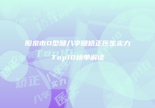 阳泉市O型腿八字腿矫正医生实力Top10榜单解读