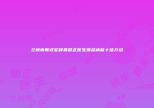 兰州市韩式驼峰鼻矫正医生排名榜前十佳介绍