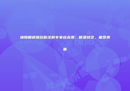 绵阳眼部玻尿酸注射专家杜永贵：精湛技艺，重塑美丽