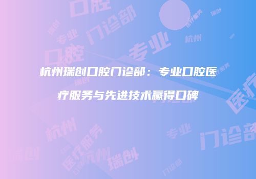 杭州瑞创口腔门诊部：专业口腔医疗服务与先进技术赢得口碑