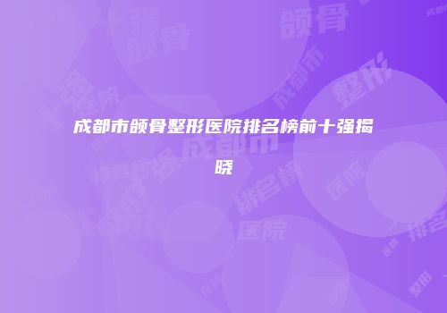 成都市颌骨整形医院排名榜前十强揭晓