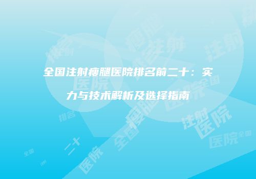 全国注射瘦腿医院排名前二十：实力与技术解析及选择指南
