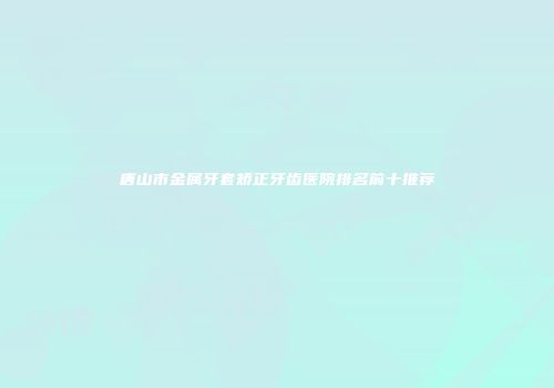 唐山市金属牙套矫正牙齿医院排名前十推荐
