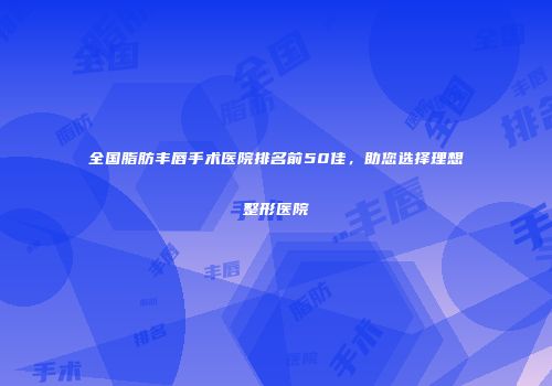 全国脂肪丰唇手术医院排名前50佳，助您选择理想整形医院