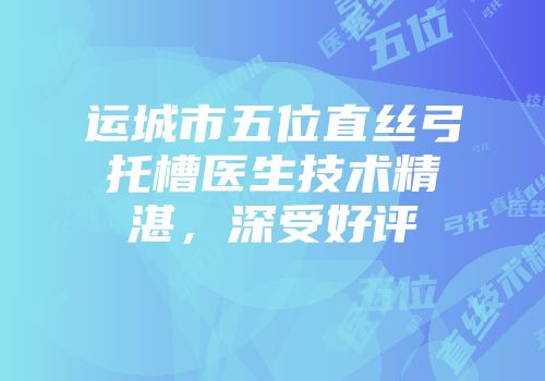 运城市五位直丝弓托槽医生技术精湛，深受好评