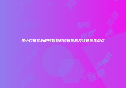 汉中口碑佳的唇腭裂整形修复医院及特色医生盘点
