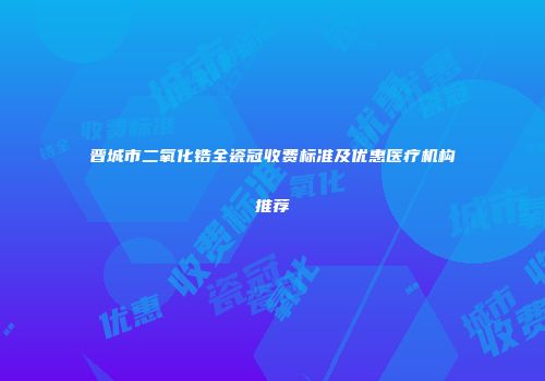 晋城市二氧化锆全瓷冠收费标准及优惠医疗机构推荐