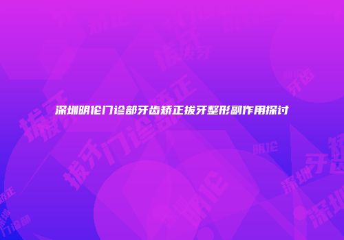 深圳明伦门诊部牙齿矫正拔牙整形副作用探讨