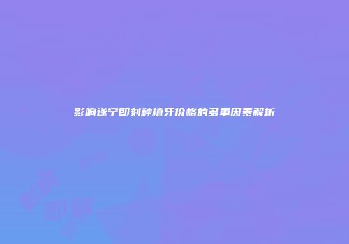影响遂宁即刻种植牙价格的多重因素解析