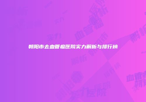 朝阳市去血管瘤医院实力解析与排行榜
