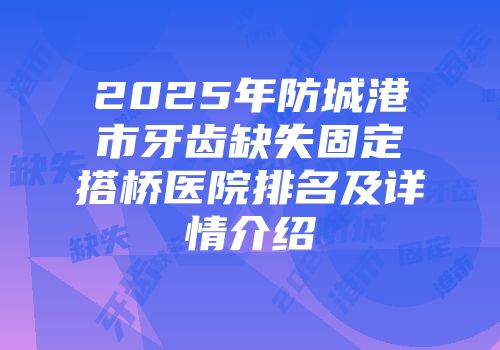 2025年防城港市牙齿缺失固定搭桥医院排名及详情介绍
