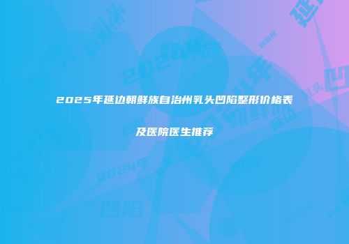 2025年延边朝鲜族自治州乳头凹陷整形价格表及医院医生推荐