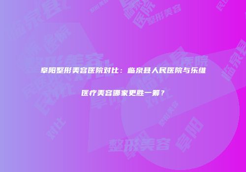 阜阳整形美容医院对比：临泉县人民医院与乐维医疗美容哪家更胜一筹？