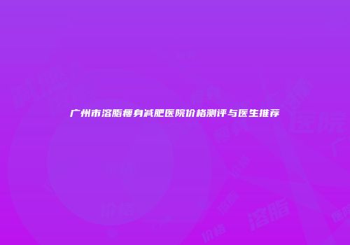 广州市溶脂瘦身减肥医院价格测评与医生推荐