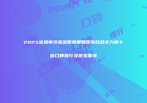2025运城市冷冻溶脂瘦腰腹医院综合实力前十佳口碑排行及医生推荐