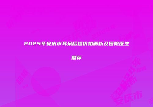 2025年安庆市耳朵移植价格解析及医院医生推荐