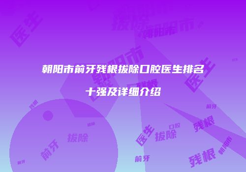 朝阳市前牙残根拔除口腔医生排名十强及详细介绍