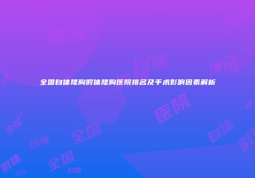 全国自体隆胸假体隆胸医院排名及手术影响因素解析