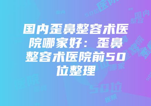 国内歪鼻整容术医院哪家好：歪鼻整容术医院前50位整理