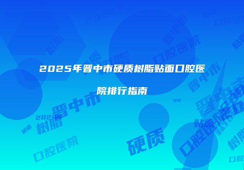 2025年晋中市硬质树脂贴面口腔医院排行指南