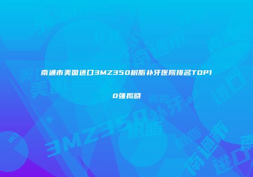 南通市美国进口3MZ350树脂补牙医院排名TOP10强揭晓