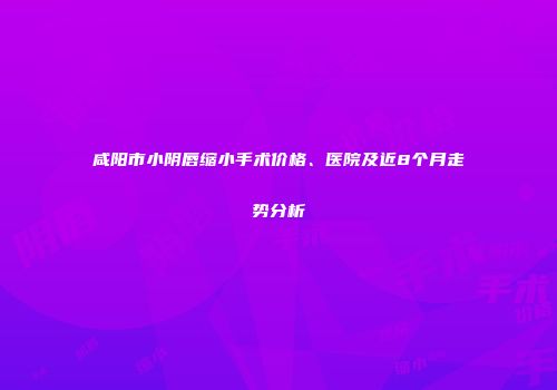 咸阳市小阴唇缩小手术价格、医院及近8个月走势分析