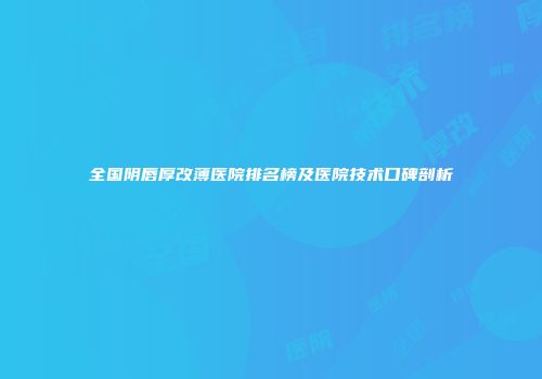 全国阴唇厚改薄医院排名榜及医院技术口碑剖析