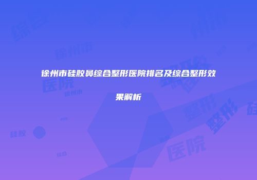 徐州市硅胶鼻综合整形医院排名及综合整形效果解析