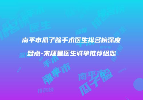 南平市瓜子脸手术医生排名榜深度盘点-宋建星医生诚挚推荐给您