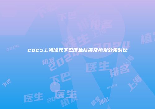 2025上海除双下巴医生排名及植发效果对比