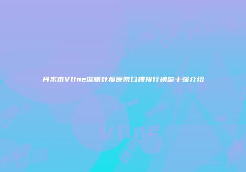 丹东市Vline溶脂针瘦医院口碑排行榜前十强介绍