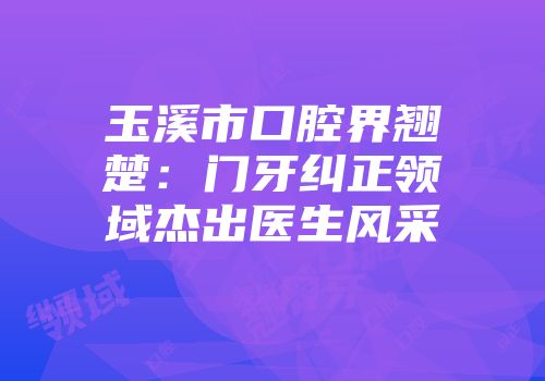 玉溪市口腔界翘楚：门牙纠正领域杰出医生风采