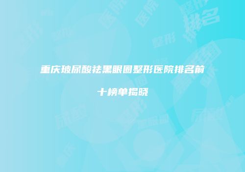重庆玻尿酸祛黑眼圈整形医院排名前十榜单揭晓