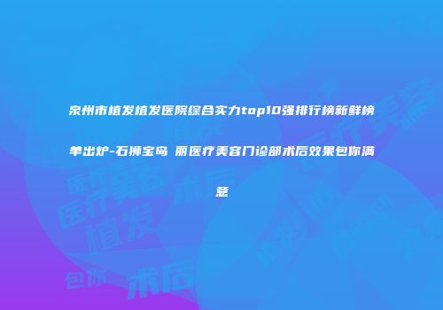 泉州市植发植发医院综合实力top10强排行榜新鲜榜单出炉-石狮宝岛栢丽医疗美容门诊部术后效果包你满意