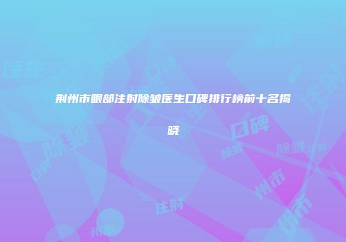 荆州市眼部注射除皱医生口碑排行榜前十名揭晓