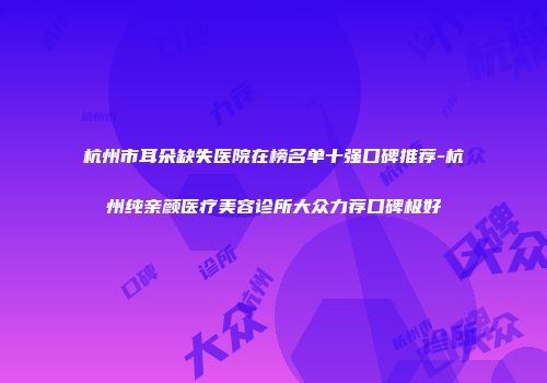杭州市耳朵缺失医院在榜名单十强口碑推荐-杭州纯亲颜医疗美容诊所大众力荐口碑极好