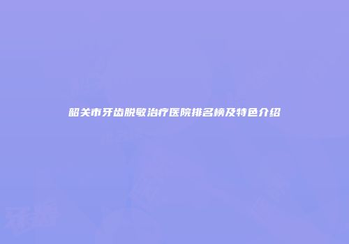 韶关市牙齿脱敏治疗医院排名榜及特色介绍
