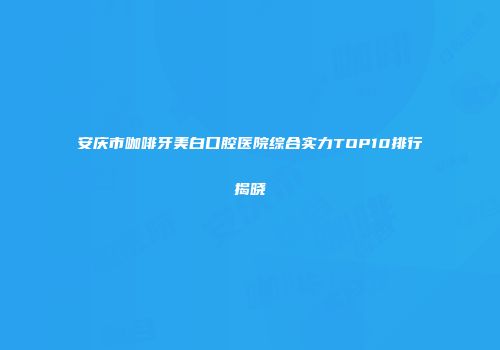 安庆市咖啡牙美白口腔医院综合实力TOP10排行揭晓