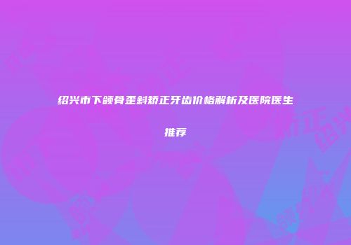 绍兴市下颌骨歪斜矫正牙齿价格解析及医院医生推荐