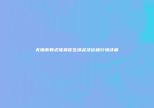 无锡市韩式隆鼻医生排名及价格行情详解