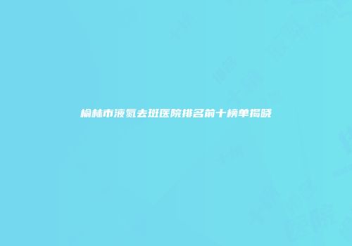 榆林市液氮去斑医院排名前十榜单揭晓