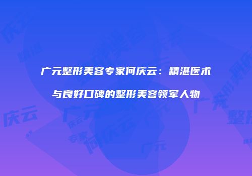 广元整形美容专家何庆云：精湛医术与良好口碑的整形美容领军人物
