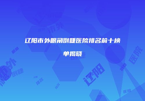 辽阳市外眼角倒睫医院排名前十榜单揭晓