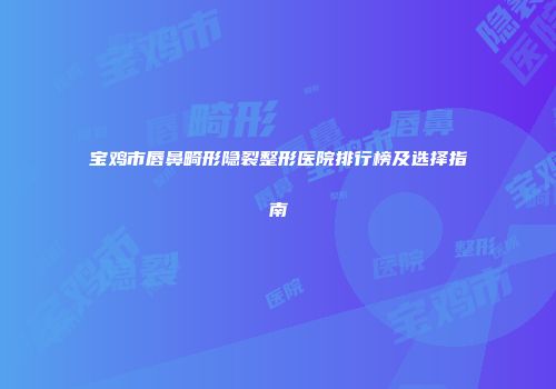 宝鸡市唇鼻畸形隐裂整形医院排行榜及选择指南