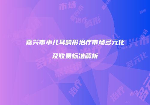 嘉兴市小儿耳畸形治疗市场多元化及收费标准解析