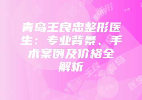 青岛王良忠整形医生：专业背景、手术案例及价格全解析