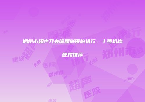 郑州市超声刀去除眼袋医院排行：十强机构硬核推荐