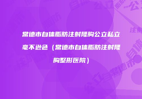常德市自体脂肪注射隆胸公立私立毫不逊色（常德市自体脂肪注射隆胸整形医院）